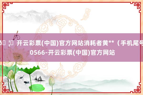 🦄开云彩票(中国)官方网站消耗者黄**（手机尾号 0566-开云彩票(中国)官方网站