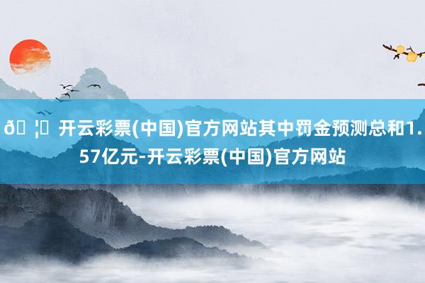 🦄开云彩票(中国)官方网站其中罚金预测总和1.57亿元-开云彩票(中国)官方网站