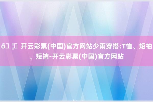 🦄开云彩票(中国)官方网站少雨穿搭:T恤、短袖、短裤-开云彩票(中国)官方网站