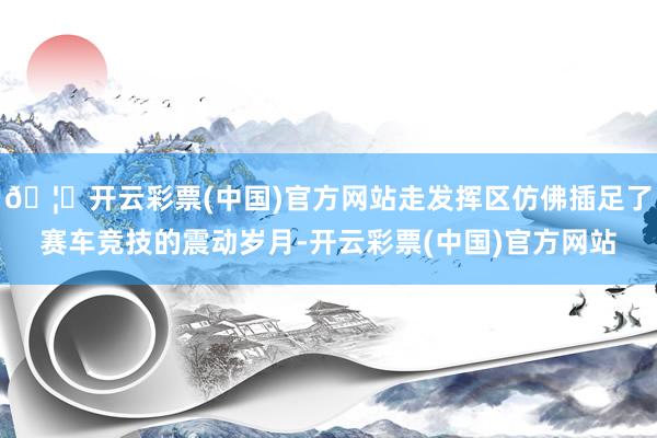 🦄开云彩票(中国)官方网站走发挥区仿佛插足了赛车竞技的震动岁月-开云彩票(中国)官方网站