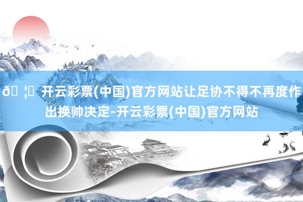 🦄开云彩票(中国)官方网站让足协不得不再度作出换帅决定-开云彩票(中国)官方网站