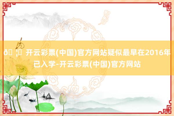 🦄开云彩票(中国)官方网站疑似最早在2016年已入学-开云彩票(中国)官方网站