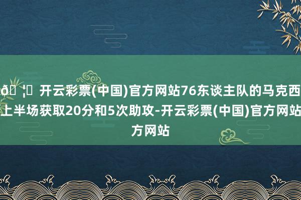 🦄开云彩票(中国)官方网站76东谈主队的马克西上半场获取20分和5次助攻-开云彩票(中国)官方网站