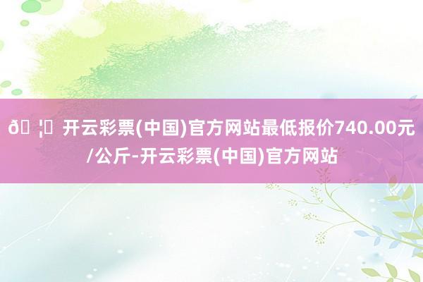 🦄开云彩票(中国)官方网站最低报价740.00元/公斤-开云彩票(中国)官方网站