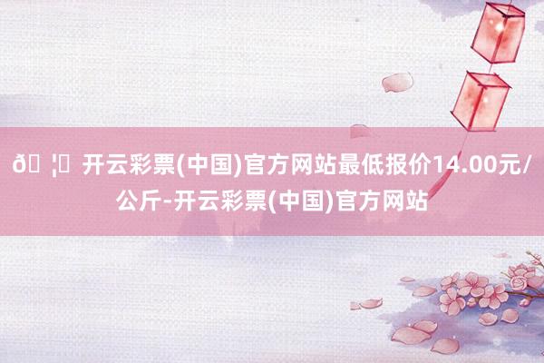 🦄开云彩票(中国)官方网站最低报价14.00元/公斤-开云彩票(中国)官方网站