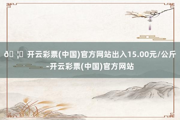 🦄开云彩票(中国)官方网站出入15.00元/公斤-开云彩票(中国)官方网站