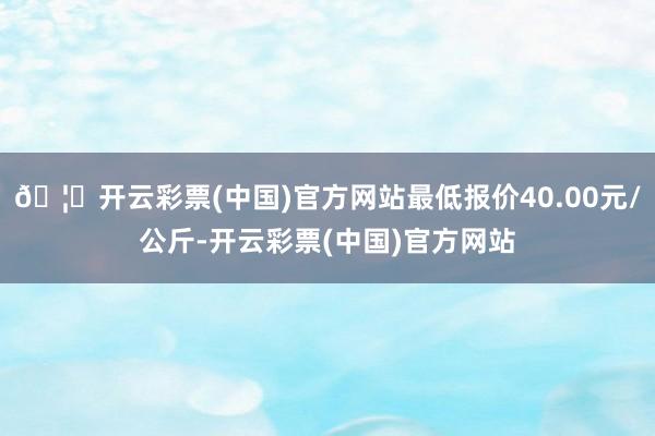 🦄开云彩票(中国)官方网站最低报价40.00元/公斤-开云彩票(中国)官方网站