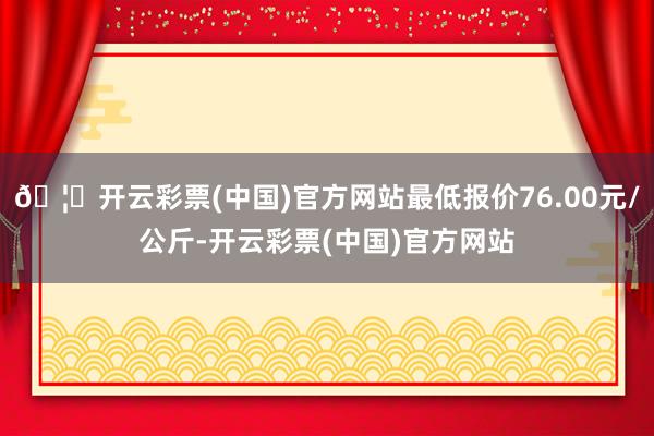 🦄开云彩票(中国)官方网站最低报价76.00元/公斤-开云彩票(中国)官方网站