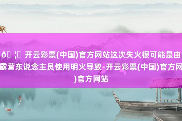 🦄开云彩票(中国)官方网站这次失火很可能是由于露营东说念主员使用明火导致-开云彩票(中国)官方网站