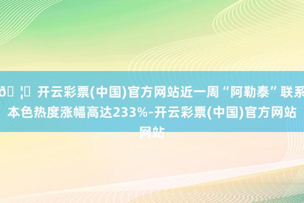 🦄开云彩票(中国)官方网站近一周“阿勒泰”联系本色热度涨幅高达233%-开云彩票(中国)官方网站