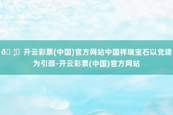 🦄开云彩票(中国)官方网站中国祥瑞宝石以党建为引颈-开云彩票(中国)官方网站