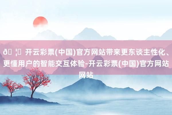 🦄开云彩票(中国)官方网站带来更东谈主性化、更懂用户的智能交互体验-开云彩票(中国)官方网站