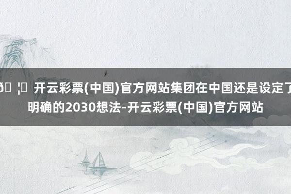 🦄开云彩票(中国)官方网站集团在中国还是设定了明确的2030想法-开云彩票(中国)官方网站