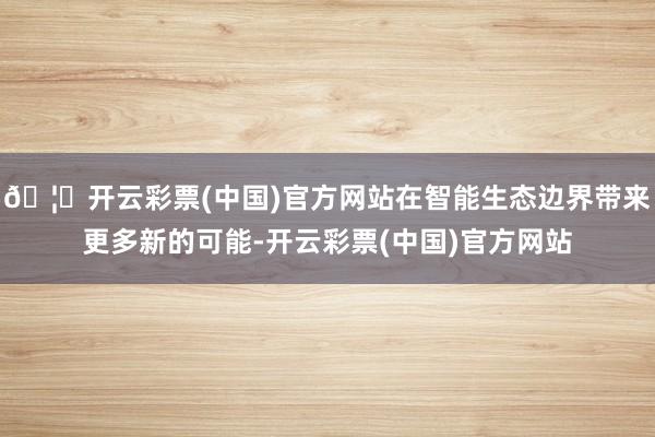 🦄开云彩票(中国)官方网站在智能生态边界带来更多新的可能-开云彩票(中国)官方网站