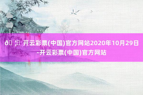 🦄开云彩票(中国)官方网站2020年10月29日-开云彩票(中国)官方网站