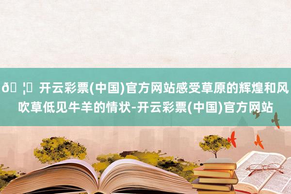 🦄开云彩票(中国)官方网站感受草原的辉煌和风吹草低见牛羊的情状-开云彩票(中国)官方网站