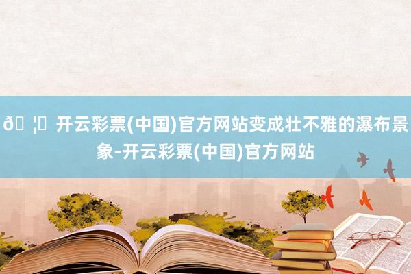 🦄开云彩票(中国)官方网站变成壮不雅的瀑布景象-开云彩票(中国)官方网站