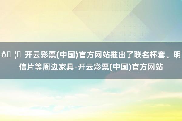 🦄开云彩票(中国)官方网站推出了联名杯套、明信片等周边家具-开云彩票(中国)官方网站