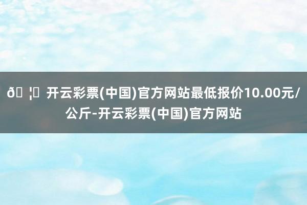 🦄开云彩票(中国)官方网站最低报价10.00元/公斤-开云彩票(中国)官方网站