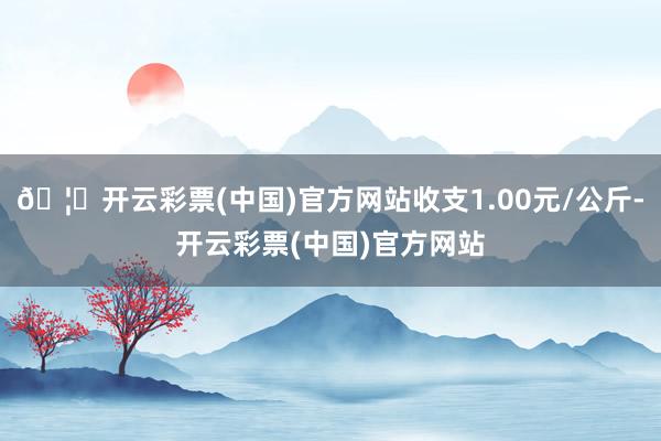 🦄开云彩票(中国)官方网站收支1.00元/公斤-开云彩票(中国)官方网站