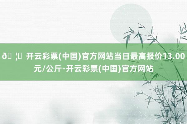 🦄开云彩票(中国)官方网站当日最高报价13.00元/公斤-开云彩票(中国)官方网站