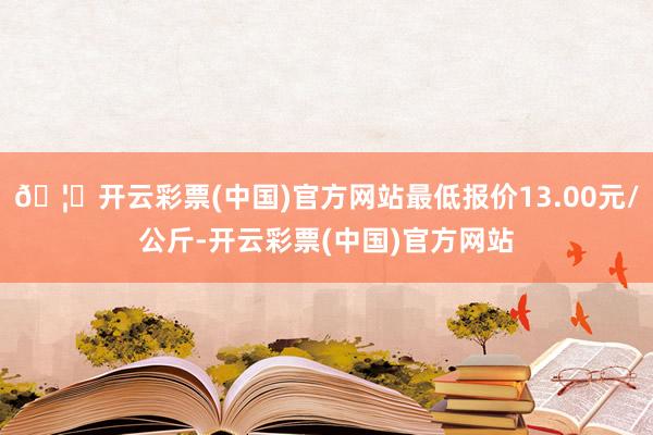 🦄开云彩票(中国)官方网站最低报价13.00元/公斤-开云彩票(中国)官方网站