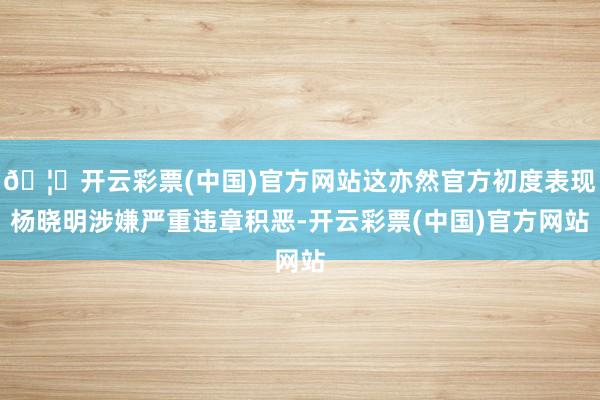 🦄开云彩票(中国)官方网站这亦然官方初度表现杨晓明涉嫌严重违章积恶-开云彩票(中国)官方网站