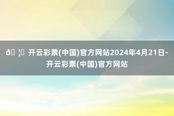 🦄开云彩票(中国)官方网站2024年4月21日-开云彩票(中国)官方网站