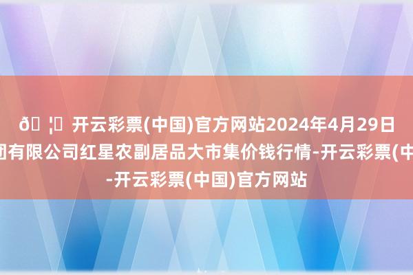 🦄开云彩票(中国)官方网站2024年4月29日红星实业集团有限公司红星农副居品大市集价钱行情-开云彩票(中国)官方网站