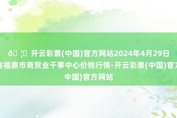 🦄开云彩票(中国)官方网站2024年4月29日福建省福鼎市商贸业干事中心价钱行情-开云彩票(中国)官方网站