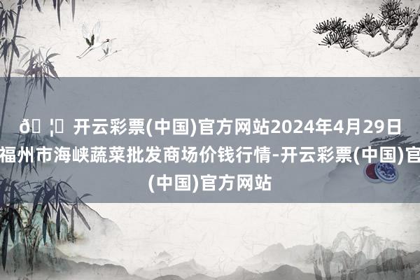 🦄开云彩票(中国)官方网站2024年4月29日福建省福州市海峡蔬菜批发商场价钱行情-开云彩票(中国)官方网站