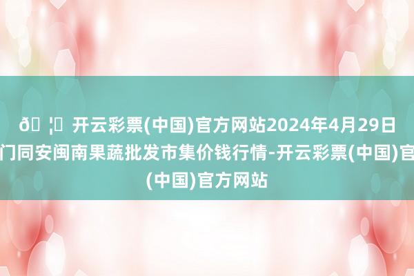 🦄开云彩票(中国)官方网站2024年4月29日福建厦门同安闽南果蔬批发市集价钱行情-开云彩票(中国)官方网站