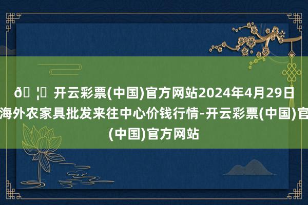 🦄开云彩票(中国)官方网站2024年4月29日石家庄海外农家具批发来往中心价钱行情-开云彩票(中国)官方网站