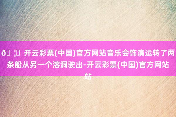 🦄开云彩票(中国)官方网站音乐会饰演运转了两条船从另一个溶洞驶出-开云彩票(中国)官方网站