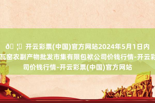 🦄开云彩票(中国)官方网站2024年5月1日内蒙古呼和浩特市东瓦窑农副产物批发市集有限包袱公司价钱行情-开云彩票(中国)官方网站