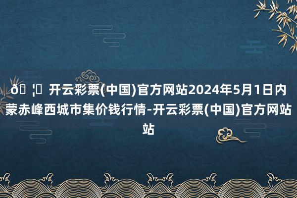 🦄开云彩票(中国)官方网站2024年5月1日内蒙赤峰西城市集价钱行情-开云彩票(中国)官方网站