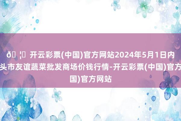 🦄开云彩票(中国)官方网站2024年5月1日内蒙包头市友谊蔬菜批发商场价钱行情-开云彩票(中国)官方网站