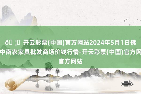 🦄开云彩票(中国)官方网站2024年5月1日佛山中南农家具批发商场价钱行情-开云彩票(中国)官方网站