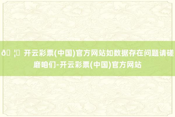 🦄开云彩票(中国)官方网站如数据存在问题请磋磨咱们-开云彩票(中国)官方网站