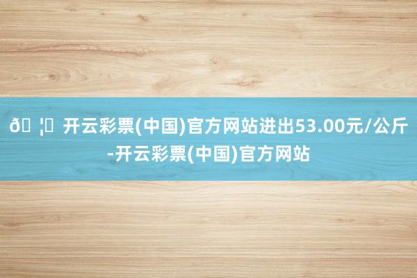 🦄开云彩票(中国)官方网站进出53.00元/公斤-开云彩票(中国)官方网站