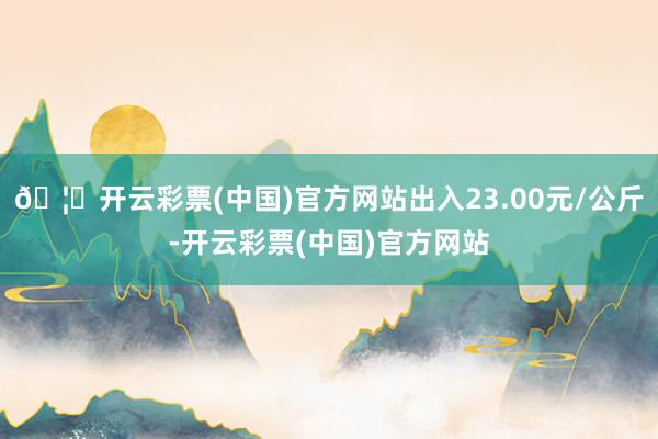 🦄开云彩票(中国)官方网站出入23.00元/公斤-开云彩票(中国)官方网站