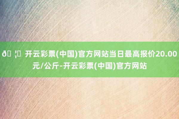 🦄开云彩票(中国)官方网站当日最高报价20.00元/公斤-开云彩票(中国)官方网站