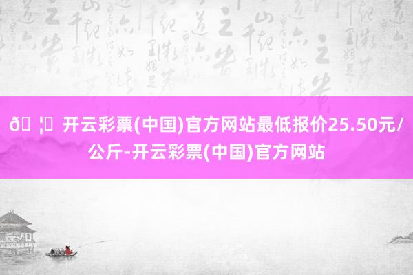 🦄开云彩票(中国)官方网站最低报价25.50元/公斤-开云彩票(中国)官方网站