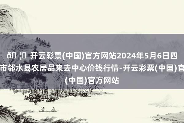 🦄开云彩票(中国)官方网站2024年5月6日四川广安市邻水县农居品来去中心价钱行情-开云彩票(中国)官方网站