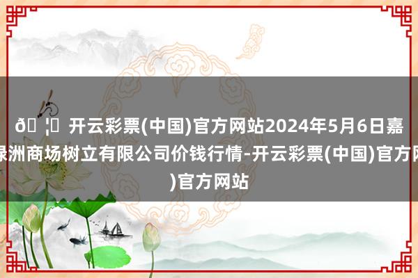 🦄开云彩票(中国)官方网站2024年5月6日嘉善绿洲商场树立有限公司价钱行情-开云彩票(中国)官方网站