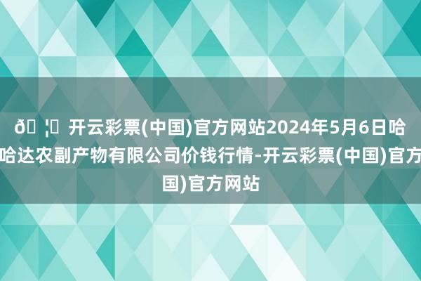 🦄开云彩票(中国)官方网站2024年5月6日哈尔滨哈达农副产物有限公司价钱行情-开云彩票(中国)官方网站