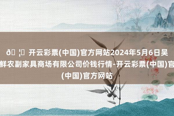 🦄开云彩票(中国)官方网站2024年5月6日吴忠市鑫鲜农副家具商场有限公司价钱行情-开云彩票(中国)官方网站