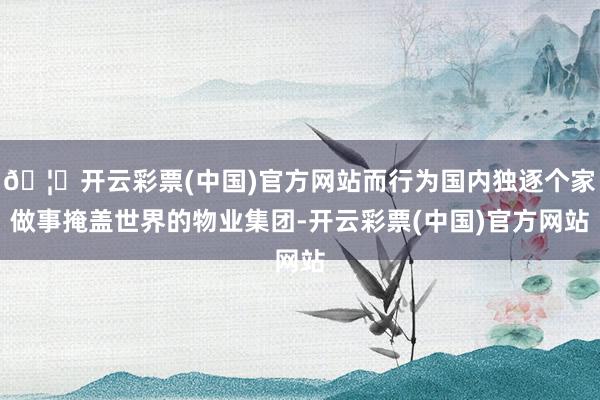 🦄开云彩票(中国)官方网站而行为国内独逐个家做事掩盖世界的物业集团-开云彩票(中国)官方网站