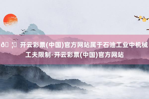 🦄开云彩票(中国)官方网站属于石油工业中机械工夫限制-开云彩票(中国)官方网站