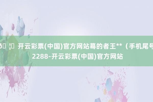 🦄开云彩票(中国)官方网站蓦的者王**（手机尾号 2288-开云彩票(中国)官方网站